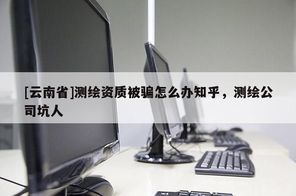 [云南省]測(cè)繪資質(zhì)被騙怎么辦知乎，測(cè)繪公司坑人