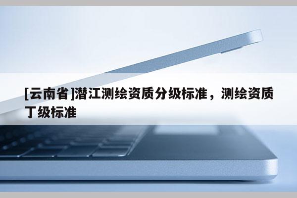 [云南省]潛江測繪資質(zhì)分級標準，測繪資質(zhì)丁級標準