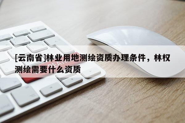 [云南省]林業(yè)用地測繪資質(zhì)辦理條件，林權(quán)測繪需要什么資質(zhì)
