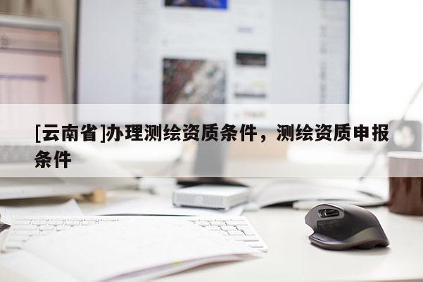 [云南省]辦理測繪資質(zhì)條件，測繪資質(zhì)申報條件