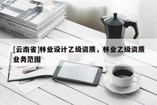 [云南省]林業(yè)設(shè)計乙級資質(zhì)，林業(yè)乙級資質(zhì)業(yè)務(wù)范圍