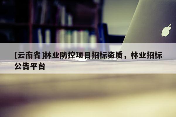 [云南省]林業(yè)防控項目招標(biāo)資質(zhì)，林業(yè)招標(biāo)公告平臺