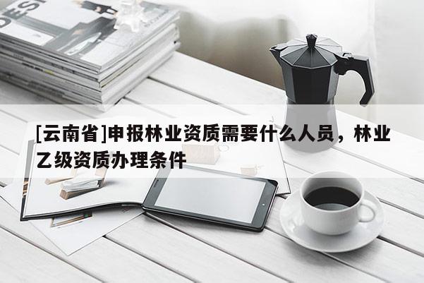 [云南省]申報(bào)林業(yè)資質(zhì)需要什么人員，林業(yè)乙級(jí)資質(zhì)辦理?xiàng)l件