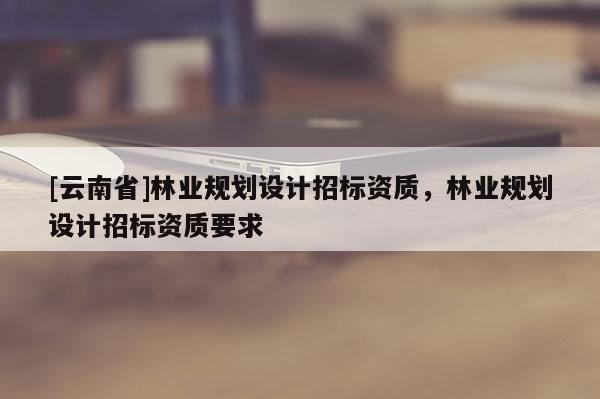 [云南省]林業(yè)規(guī)劃設(shè)計(jì)招標(biāo)資質(zhì)，林業(yè)規(guī)劃設(shè)計(jì)招標(biāo)資質(zhì)要求