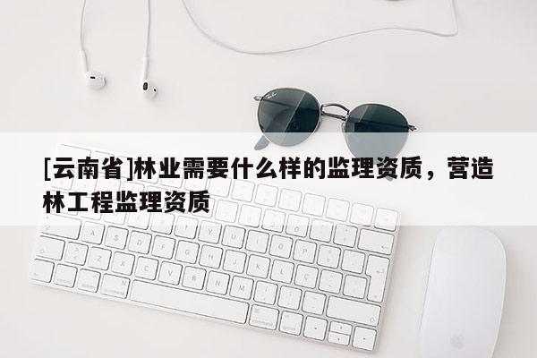 [云南省]林業(yè)需要什么樣的監(jiān)理資質(zhì)，營(yíng)造林工程監(jiān)理資質(zhì)
