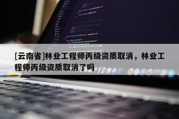 [云南省]林業(yè)工程師丙級(jí)資質(zhì)取消，林業(yè)工程師丙級(jí)資質(zhì)取消了嗎