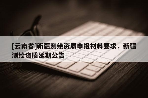 [云南省]新疆測繪資質(zhì)申報材料要求，新疆測繪資質(zhì)延期公告