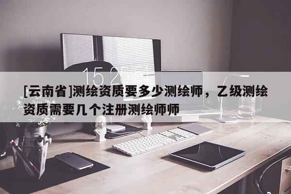 [云南省]測(cè)繪資質(zhì)要多少測(cè)繪師，乙級(jí)測(cè)繪資質(zhì)需要幾個(gè)注冊(cè)測(cè)繪師師