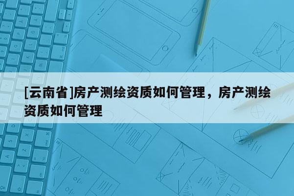 [云南省]房產(chǎn)測繪資質(zhì)如何管理，房產(chǎn)測繪資質(zhì)如何管理