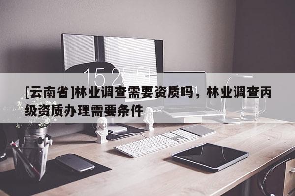 [云南省]林業(yè)調(diào)查需要資質(zhì)嗎，林業(yè)調(diào)查丙級(jí)資質(zhì)辦理需要條件