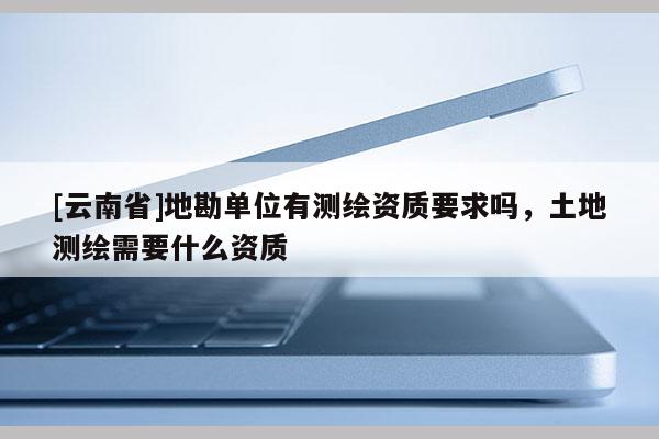 [云南省]地勘單位有測(cè)繪資質(zhì)要求嗎，土地測(cè)繪需要什么資質(zhì)