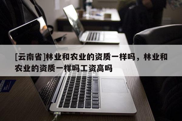 [云南省]林業(yè)和農(nóng)業(yè)的資質(zhì)一樣嗎，林業(yè)和農(nóng)業(yè)的資質(zhì)一樣嗎工資高嗎
