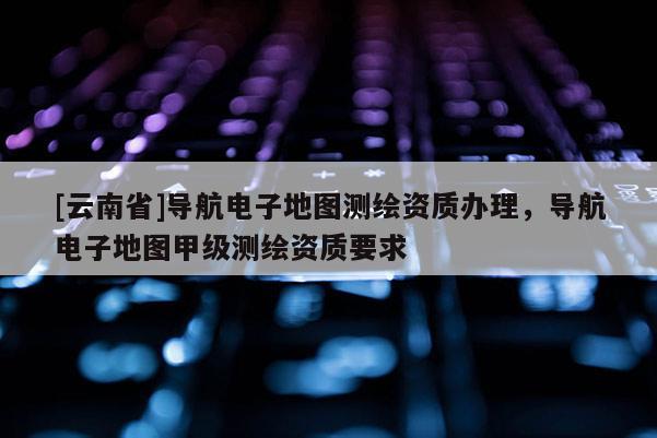 [云南省]導(dǎo)航電子地圖測(cè)繪資質(zhì)辦理，導(dǎo)航電子地圖甲級(jí)測(cè)繪資質(zhì)要求