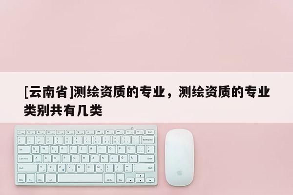 [云南省]測繪資質(zhì)的專業(yè)，測繪資質(zhì)的專業(yè)類別共有幾類