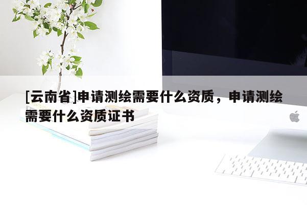 [云南省]申請測繪需要什么資質(zhì)，申請測繪需要什么資質(zhì)證書