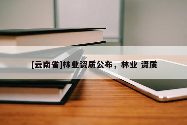 [云南省]林業(yè)資質(zhì)公布，林業(yè) 資質(zhì)