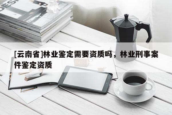 [云南省]林業(yè)鑒定需要資質(zhì)嗎，林業(yè)刑事案件鑒定資質(zhì)