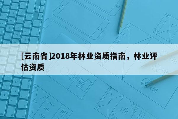 [云南省]2018年林業(yè)資質(zhì)指南，林業(yè)評估資質(zhì)