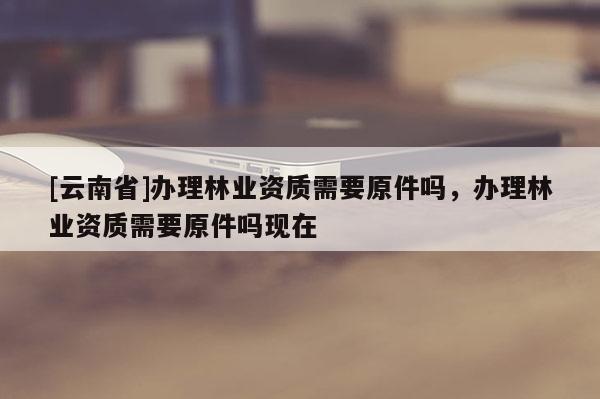 [云南省]辦理林業(yè)資質(zhì)需要原件嗎，辦理林業(yè)資質(zhì)需要原件嗎現(xiàn)在