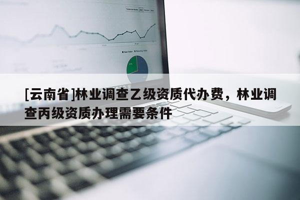 [云南省]林業(yè)調(diào)查乙級資質(zhì)代辦費(fèi)，林業(yè)調(diào)查丙級資質(zhì)辦理需要條件