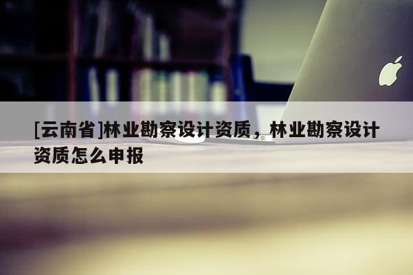 [云南省]林業(yè)勘察設(shè)計資質(zhì)，林業(yè)勘察設(shè)計資質(zhì)怎么申報