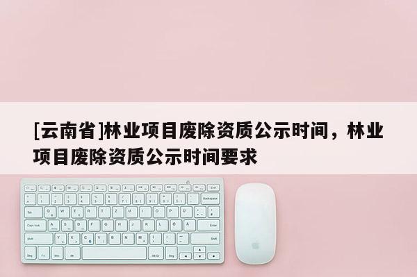 [云南省]林業(yè)項目廢除資質公示時間，林業(yè)項目廢除資質公示時間要求