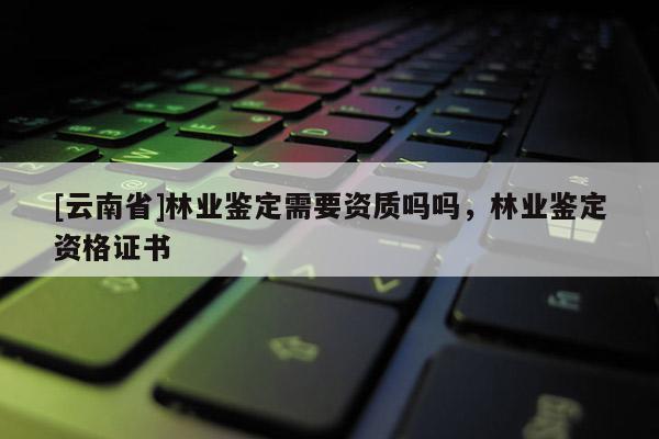 [云南省]林業(yè)鑒定需要資質(zhì)嗎嗎，林業(yè)鑒定資格證書