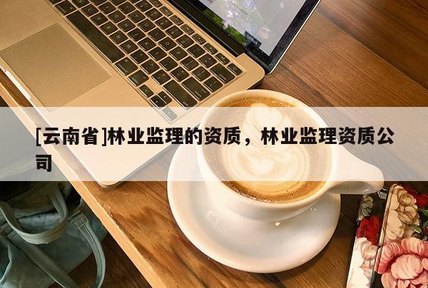 [云南省]林業(yè)監(jiān)理的資質(zhì)，林業(yè)監(jiān)理資質(zhì)公司