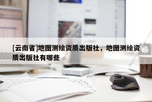 [云南省]地圖測(cè)繪資質(zhì)出版社，地圖測(cè)繪資質(zhì)出版社有哪些