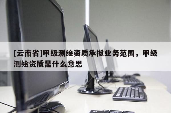 [云南省]甲級(jí)測(cè)繪資質(zhì)承攪業(yè)務(wù)范圍，甲級(jí)測(cè)繪資質(zhì)是什么意思