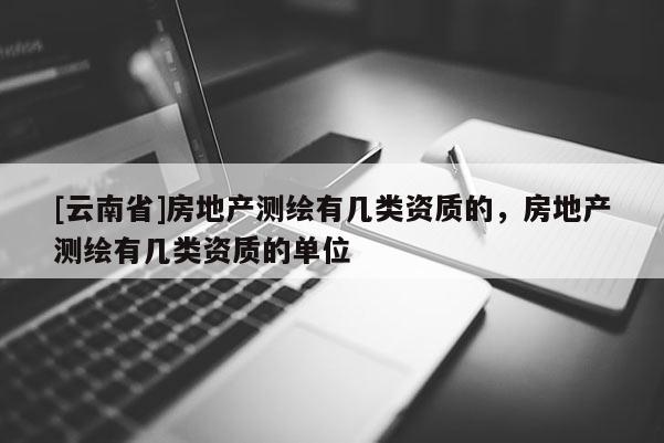 [云南省]房地產(chǎn)測繪有幾類資質(zhì)的，房地產(chǎn)測繪有幾類資質(zhì)的單位