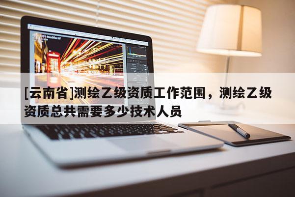 [云南省]測繪乙級資質(zhì)工作范圍，測繪乙級資質(zhì)總共需要多少技術(shù)人員