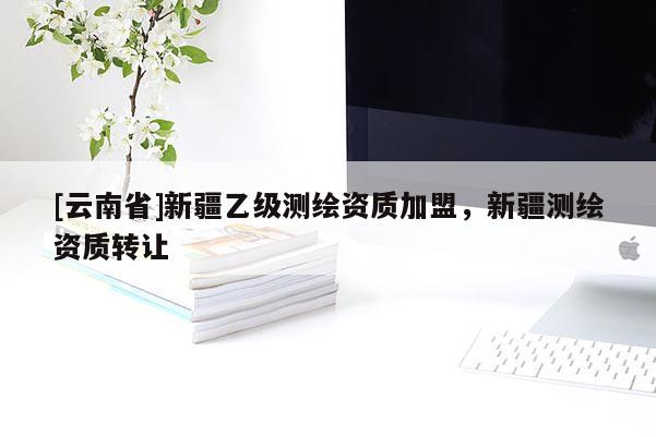 [云南省]新疆乙級(jí)測(cè)繪資質(zhì)加盟，新疆測(cè)繪資質(zhì)轉(zhuǎn)讓