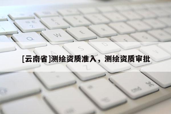 [云南省]測(cè)繪資質(zhì)準(zhǔn)入，測(cè)繪資質(zhì)審批