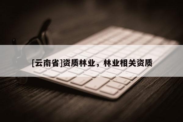 [云南省]資質(zhì)林業(yè)，林業(yè)相關(guān)資質(zhì)