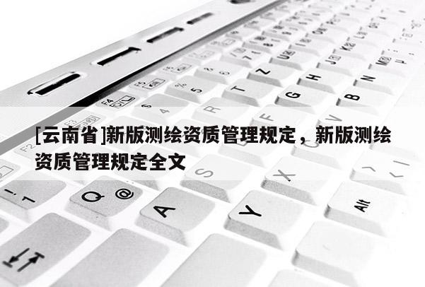 [云南省]新版測繪資質(zhì)管理規(guī)定，新版測繪資質(zhì)管理規(guī)定全文