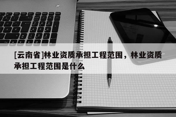 [云南省]林業(yè)資質(zhì)承擔(dān)工程范圍，林業(yè)資質(zhì)承擔(dān)工程范圍是什么
