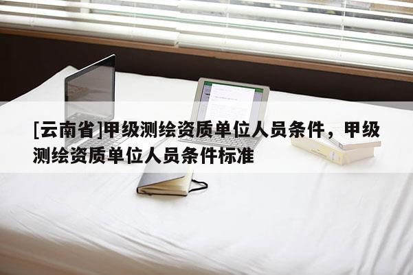 [云南省]甲級(jí)測(cè)繪資質(zhì)單位人員條件，甲級(jí)測(cè)繪資質(zhì)單位人員條件標(biāo)準(zhǔn)