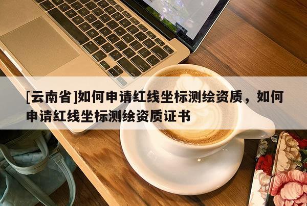 [云南省]如何申請紅線坐標測繪資質(zhì)，如何申請紅線坐標測繪資質(zhì)證書