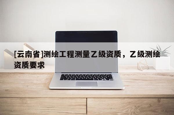 [云南省]測繪工程測量乙級(jí)資質(zhì)，乙級(jí)測繪資質(zhì)要求
