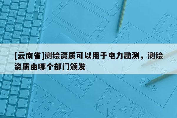 [云南省]測繪資質(zhì)可以用于電力勘測，測繪資質(zhì)由哪個部門頒發(fā)