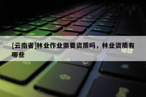 [云南省]林業(yè)作業(yè)需要資質(zhì)嗎，林業(yè)資質(zhì)有哪些