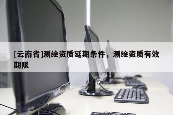 [云南省]測繪資質(zhì)延期條件，測繪資質(zhì)有效期限