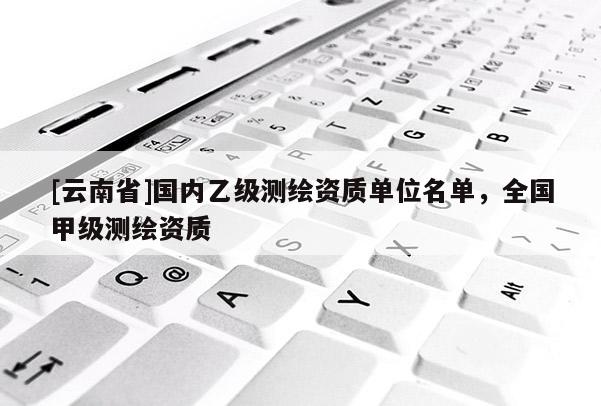 [云南省]國內(nèi)乙級測繪資質(zhì)單位名單，全國甲級測繪資質(zhì)