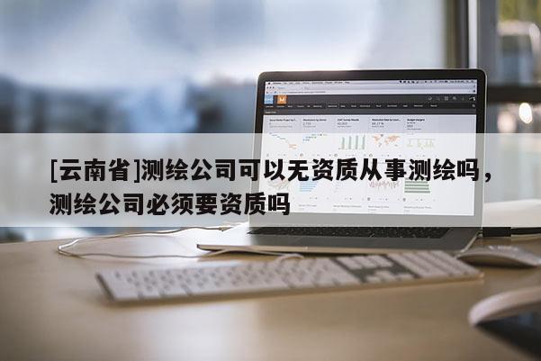 [云南省]測繪公司可以無資質(zhì)從事測繪嗎，測繪公司必須要資質(zhì)嗎