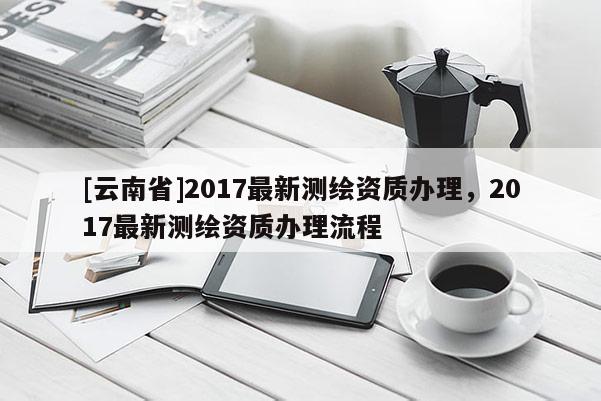 [云南省]2017最新測繪資質(zhì)辦理，2017最新測繪資質(zhì)辦理流程