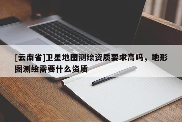 [云南省]衛(wèi)星地圖測繪資質(zhì)要求高嗎，地形圖測繪需要什么資質(zhì)