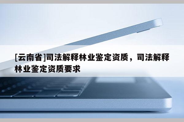 [云南省]司法解釋林業(yè)鑒定資質(zhì)，司法解釋林業(yè)鑒定資質(zhì)要求