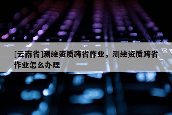[云南省]測繪資質(zhì)跨省作業(yè)，測繪資質(zhì)跨省作業(yè)怎么辦理