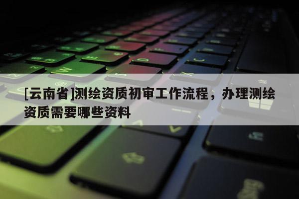 [云南省]測(cè)繪資質(zhì)初審工作流程，辦理測(cè)繪資質(zhì)需要哪些資料